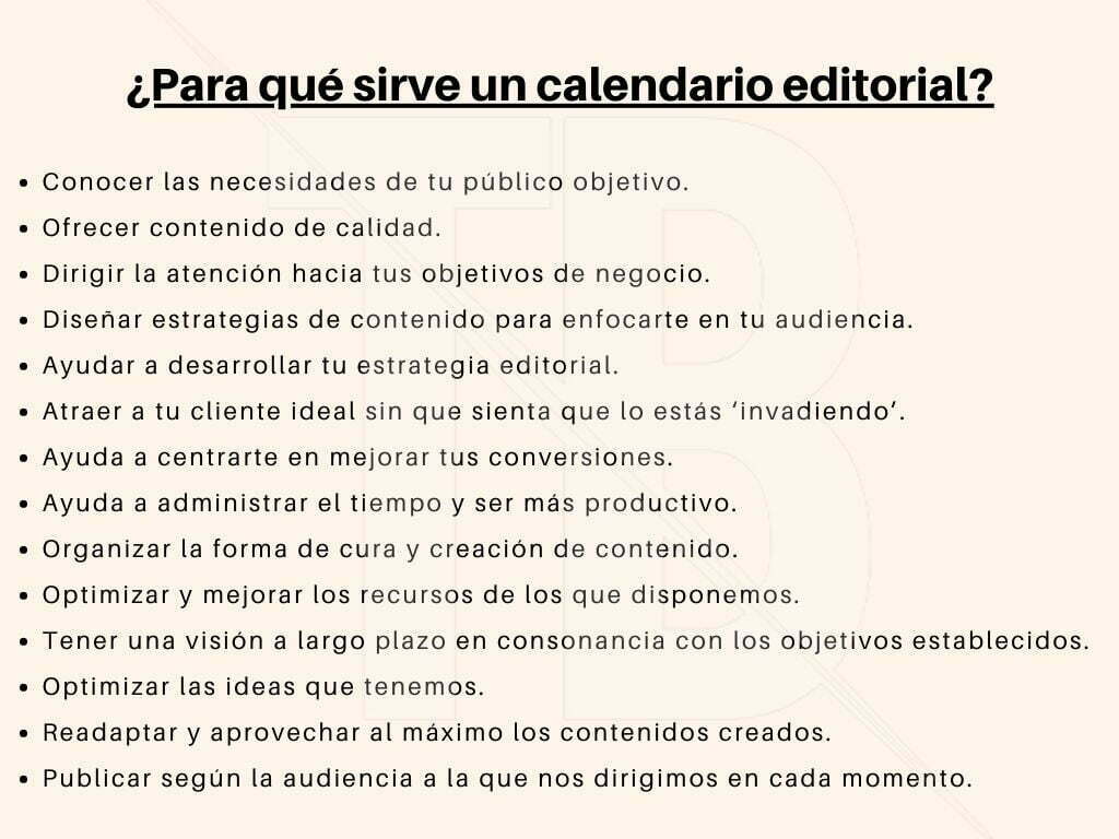 ¿para qué sirve un calendario editorial?
Conocer las necesidades de tu público objetivo.
Ofrecer contenido de calidad.
Dirigir la atención hacia tus objetivos de negocio.
Diseñar estrategias de contenido para enfocarte en tu audiencia.
Ayudar a desarrollar tu estrategia editorial.
Atraer a tu cliente ideal sin que sienta que lo estás ‘invadiendo’.
Ayuda a centrarte en mejorar tus conversiones.
Ayuda a administrar el tiempo y ser más productivo.
Organizar la forma de cura y creación de contenido.
Optimizar y mejorar los recursos de los que disponemos.
Tener una visión a largo plazo en consonancia con los objetivos establecidos.
Optimizar las ideas que tenemos.
Readaptar y aprovechar al máximo los contenidos creados.
Publicar según la audiencia a la que nos dirigimos en cada momento.